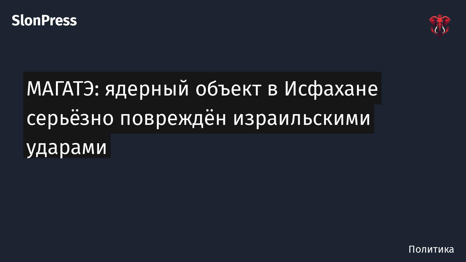 МАГАТЭ: ядерный объект в Исфахане серьёзно повреждён израильскими ударами